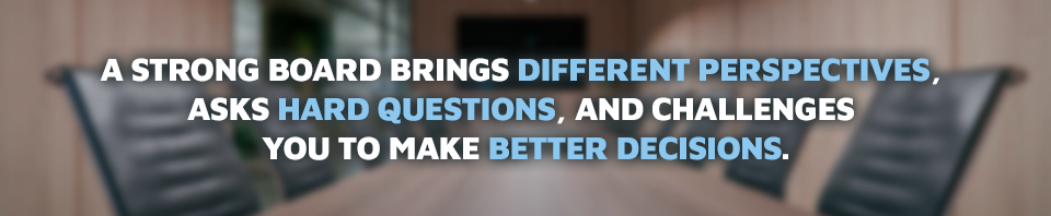 A strong board brings different perspectives, asks hard questions, and challenges you to make better decisions.
